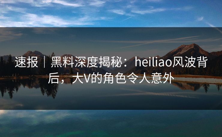 速报｜黑料深度揭秘：heiliao风波背后，大V的角色令人意外
