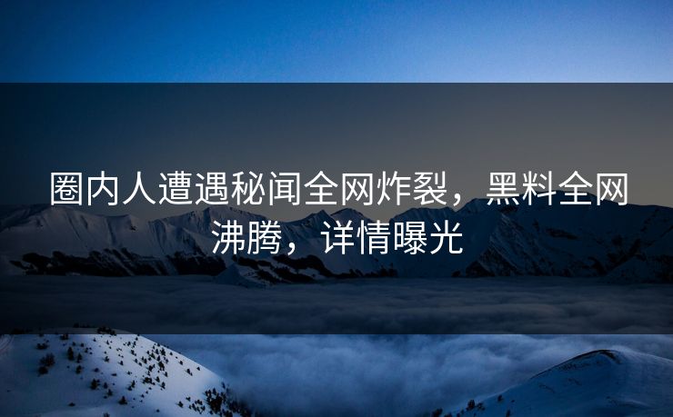 圈内人遭遇秘闻全网炸裂，黑料全网沸腾，详情曝光