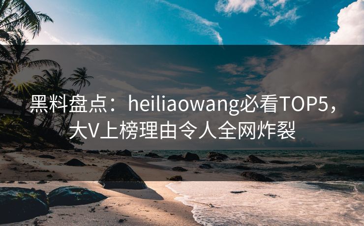 黑料盘点：heiliaowang必看TOP5，大V上榜理由令人全网炸裂