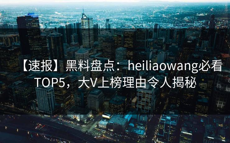 【速报】黑料盘点：heiliaowang必看TOP5，大V上榜理由令人揭秘