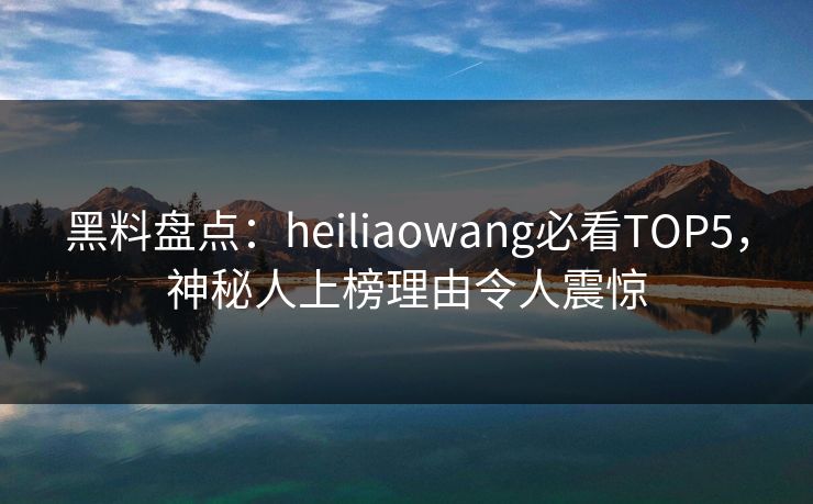 黑料盘点：heiliaowang必看TOP5，神秘人上榜理由令人震惊
