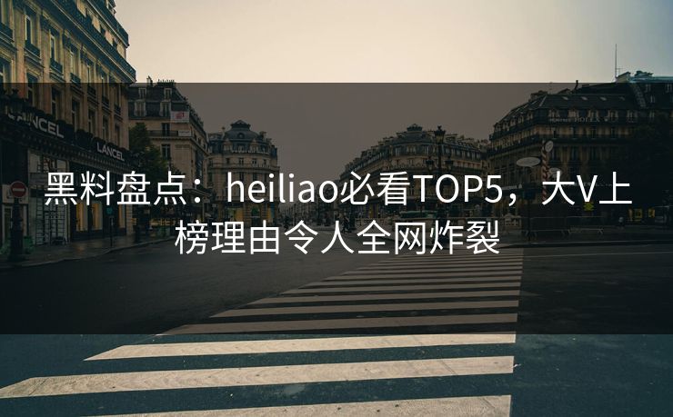 黑料盘点：heiliao必看TOP5，大V上榜理由令人全网炸裂