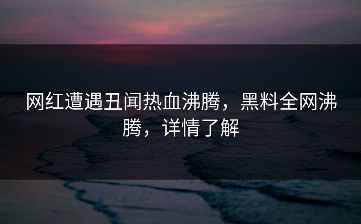 网红遭遇丑闻热血沸腾，黑料全网沸腾，详情了解
