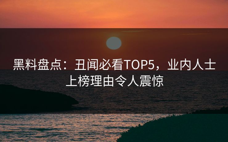黑料盘点：丑闻必看TOP5，业内人士上榜理由令人震惊