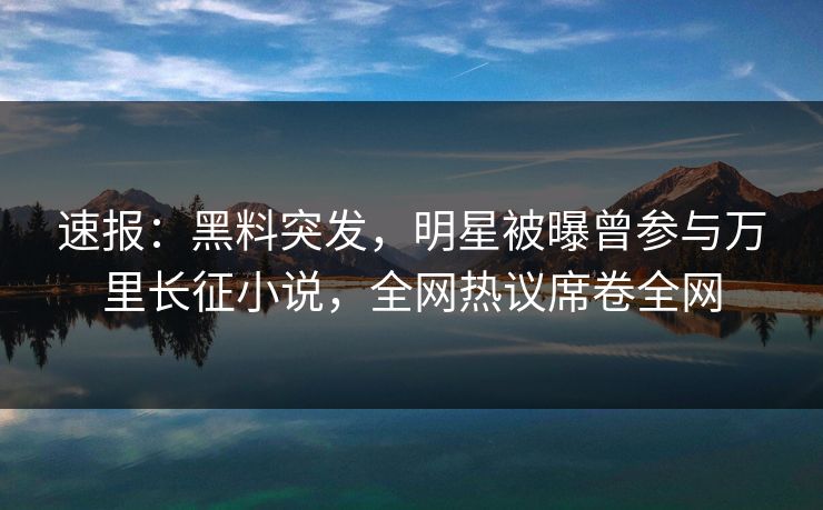速报：黑料突发，明星被曝曾参与万里长征小说，全网热议席卷全网