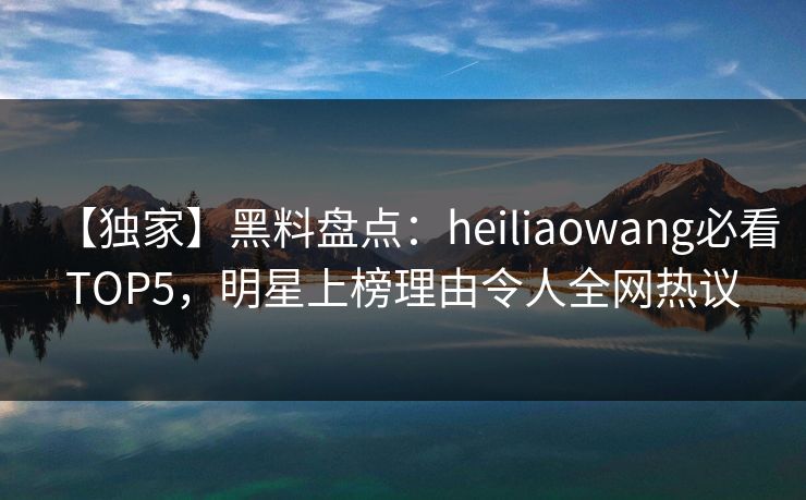 【独家】黑料盘点：heiliaowang必看TOP5，明星上榜理由令人全网热议