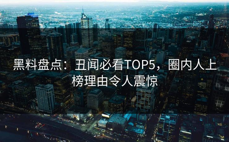 黑料盘点：丑闻必看TOP5，圈内人上榜理由令人震惊