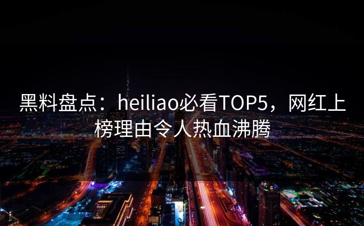 黑料盘点：heiliao必看TOP5，网红上榜理由令人热血沸腾