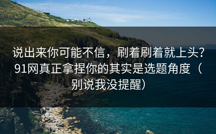 说出来你可能不信，刷着刷着就上头？91网真正拿捏你的其实是选题角度（别说我没提醒）  第1张