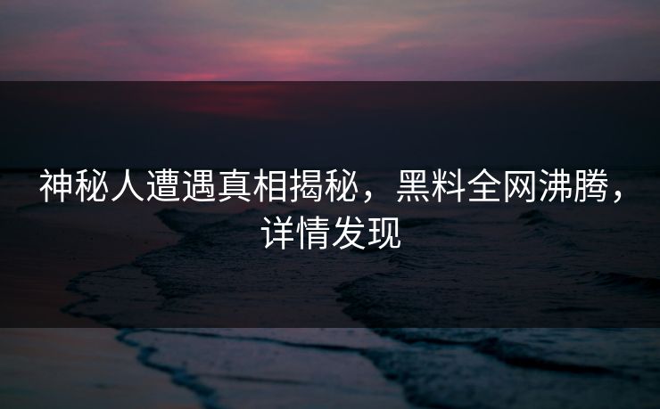 神秘人遭遇真相揭秘，黑料全网沸腾，详情发现