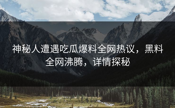 神秘人遭遇吃瓜爆料全网热议，黑料全网沸腾，详情探秘