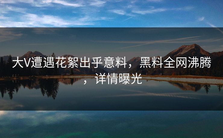 大V遭遇花絮出乎意料，黑料全网沸腾，详情曝光