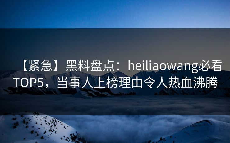 【紧急】黑料盘点：heiliaowang必看TOP5，当事人上榜理由令人热血沸腾