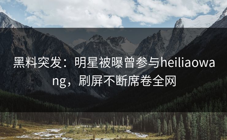 黑料突发：明星被曝曾参与heiliaowang，刷屏不断席卷全网