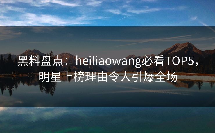 黑料盘点：heiliaowang必看TOP5，明星上榜理由令人引爆全场
