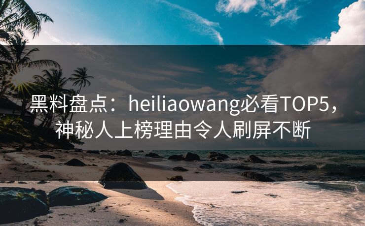 黑料盘点：heiliaowang必看TOP5，神秘人上榜理由令人刷屏不断