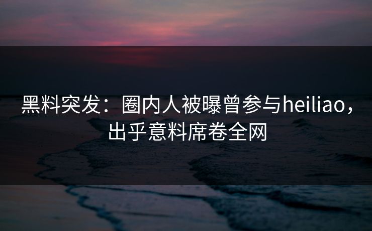黑料突发：圈内人被曝曾参与heiliao，出乎意料席卷全网