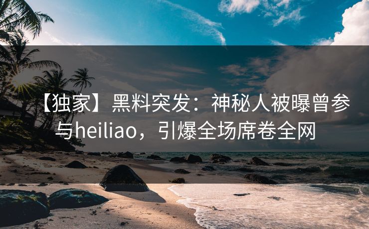 【独家】黑料突发：神秘人被曝曾参与heiliao，引爆全场席卷全网  第1张