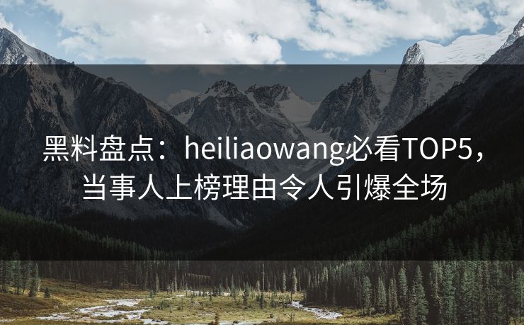 黑料盘点：heiliaowang必看TOP5，当事人上榜理由令人引爆全场