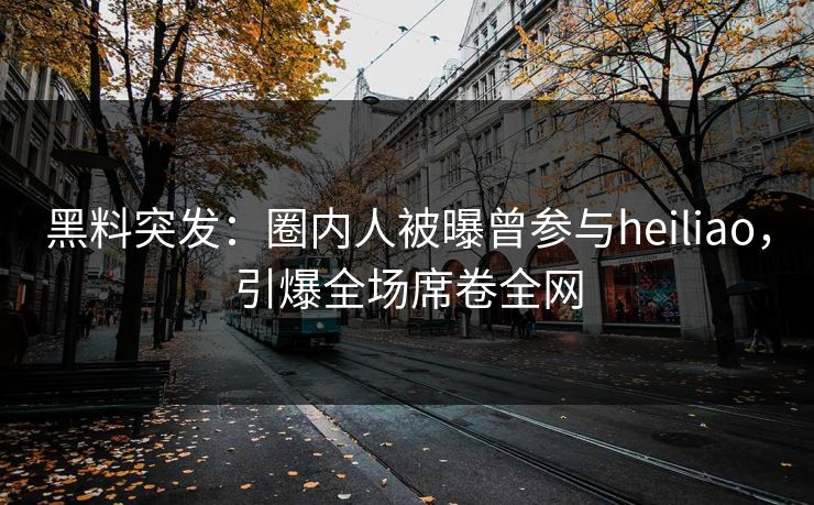 黑料突发：圈内人被曝曾参与heiliao，引爆全场席卷全网