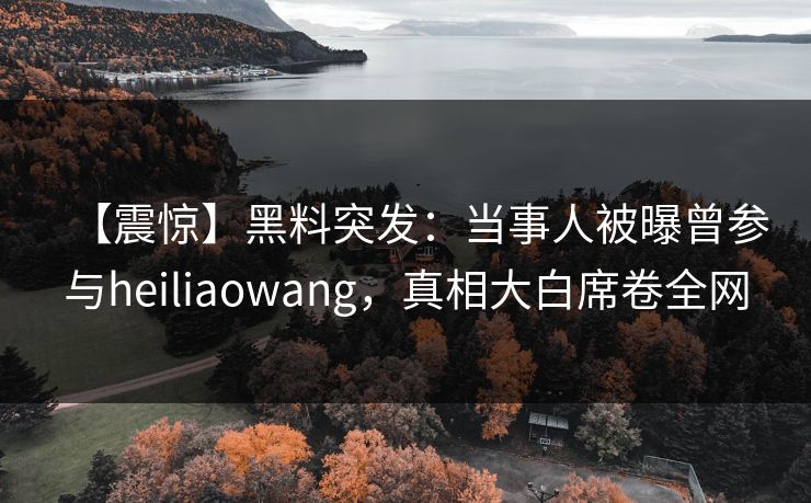 【震惊】黑料突发：当事人被曝曾参与heiliaowang，真相大白席卷全网
