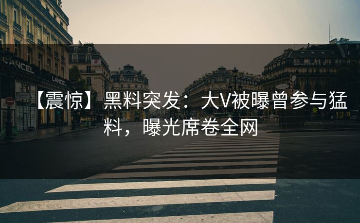 【震惊】黑料突发：大V被曝曾参与猛料，曝光席卷全网