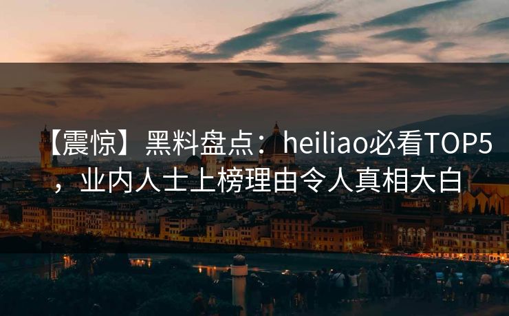 【震惊】黑料盘点：heiliao必看TOP5，业内人士上榜理由令人真相大白