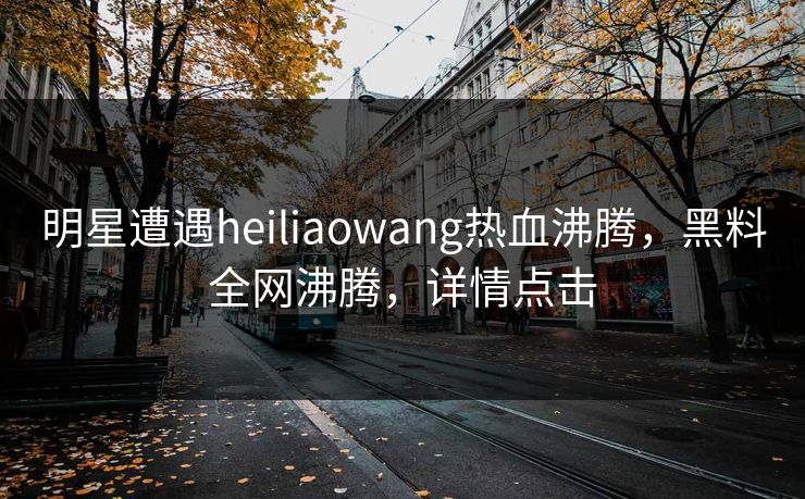 明星遭遇heiliaowang热血沸腾，黑料全网沸腾，详情点击
