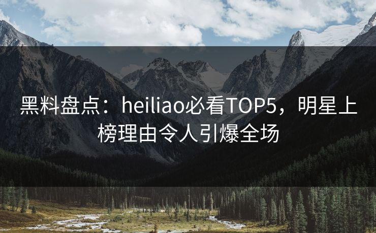 黑料盘点：heiliao必看TOP5，明星上榜理由令人引爆全场