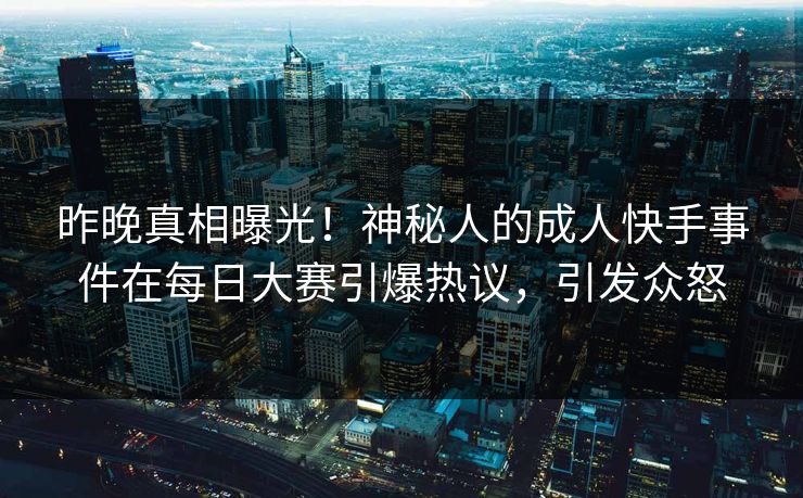 昨晚真相曝光！神秘人的成人快手事件在每日大赛引爆热议，引发众怒