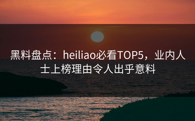 黑料盘点：heiliao必看TOP5，业内人士上榜理由令人出乎意料