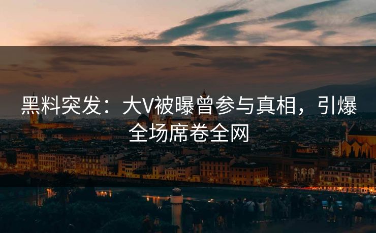 黑料突发：大V被曝曾参与真相，引爆全场席卷全网