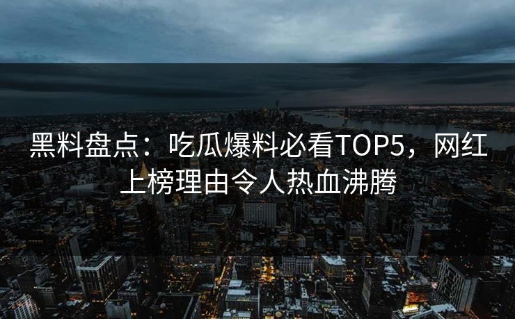 黑料盘点：吃瓜爆料必看TOP5，网红上榜理由令人热血沸腾  第1张