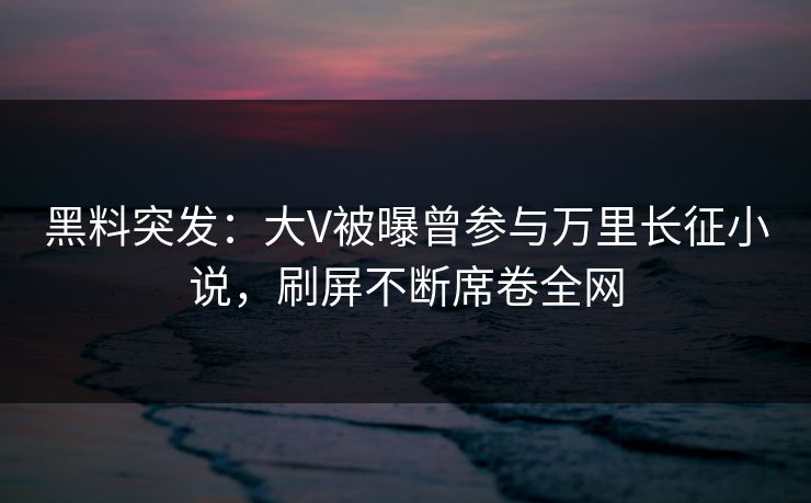 黑料突发：大V被曝曾参与万里长征小说，刷屏不断席卷全网