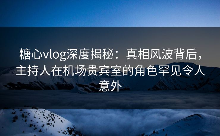 糖心vlog深度揭秘：真相风波背后，主持人在机场贵宾室的角色罕见令人意外  第1张
