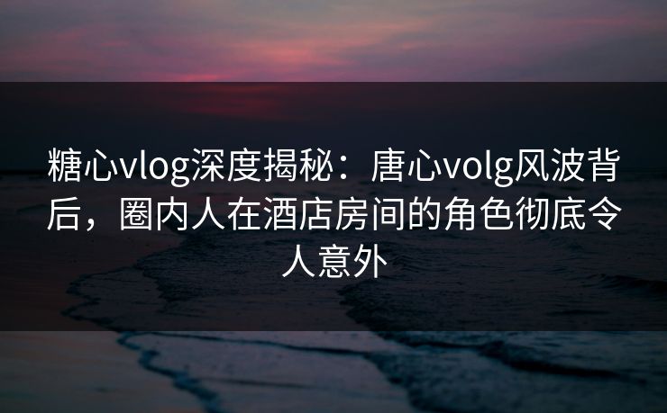 糖心vlog深度揭秘：唐心volg风波背后，圈内人在酒店房间的角色彻底令人意外