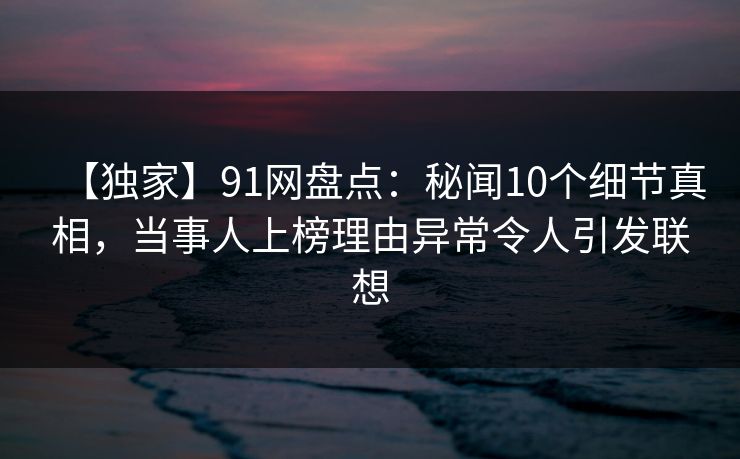【独家】91网盘点：秘闻10个细节真相，当事人上榜理由异常令人引发联想