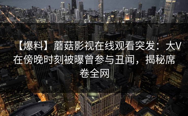 【爆料】蘑菇影视在线观看突发：大V在傍晚时刻被曝曾参与丑闻，揭秘席卷全网