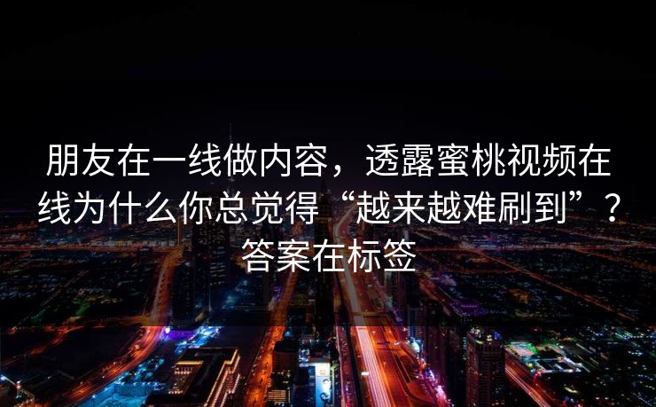 朋友在一线做内容,透露蜜桃视频在线为什么你总觉得“越来越难刷到”?答案在标签