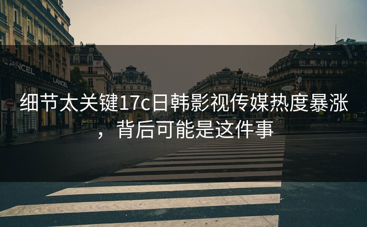 细节太关键17c日韩影视传媒热度暴涨，背后可能是这件事