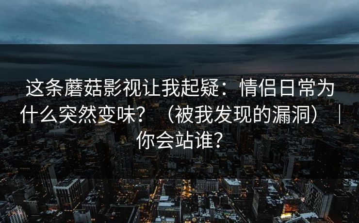 这条蘑菇影视让我起疑：情侣日常为什么突然变味？（被我发现的漏洞）｜你会站谁？