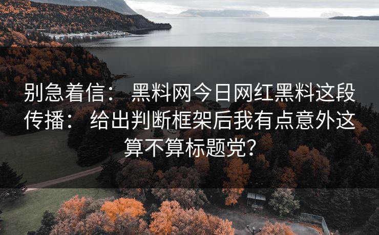 别急着信： 黑料网今日网红黑料这段传播： 给出判断框架后我有点意外这算不算标题党？
