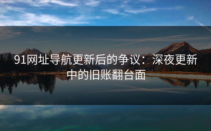 91网址导航更新后的争议：深夜更新中的旧账翻台面