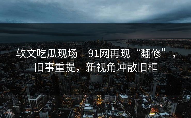 软文吃瓜现场｜91网再现“翻修”，旧事重提，新视角冲散旧框
