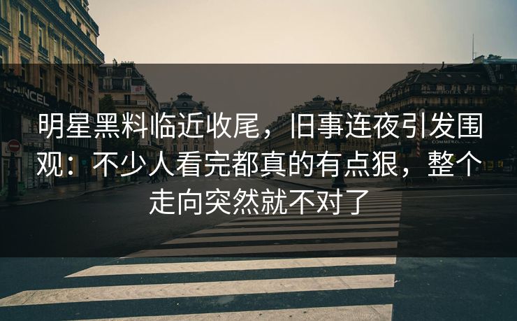 明星黑料临近收尾，旧事连夜引发围观：不少人看完都真的有点狠，整个走向突然就不对了