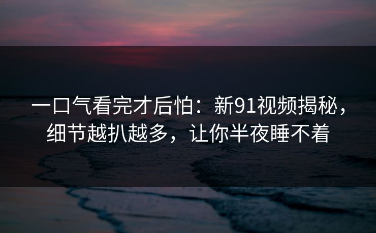 一口气看完才后怕：新91视频揭秘，细节越扒越多，让你半夜睡不着